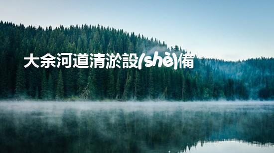 大余河道清淤設(shè)備公司：突破創(chuàng)新，為河道注入新生！